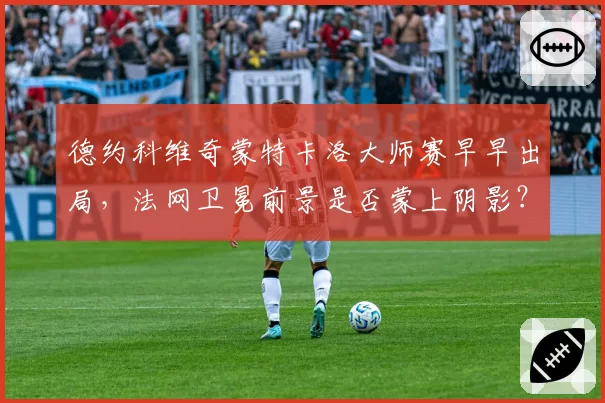 德约科维奇蒙特卡洛大师赛早早出局,法网卫冕前景是否蒙上阴影?