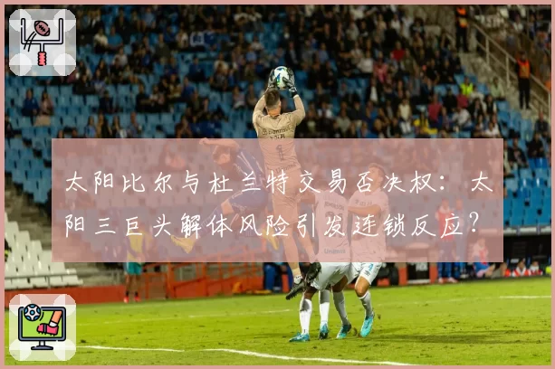 太阳比尔与杜兰特交易否决权：太阳三巨头解体风险引发连锁反应？