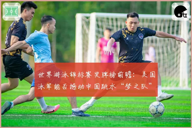 世界游泳锦标赛奖牌榜前瞻:美国泳军能否撼动中国跳水“梦之队”的统治?