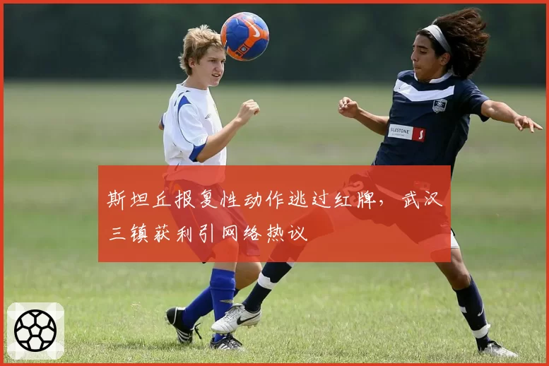斯坦丘报复性动作逃过红牌，武汉三镇获利引网络热议