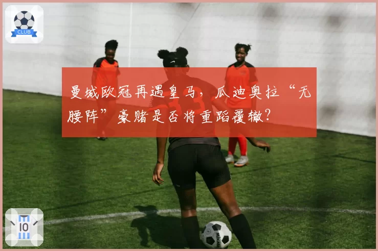 曼城欧冠再遇皇马，瓜迪奥拉“无腰阵”豪赌是否将重蹈覆辙？