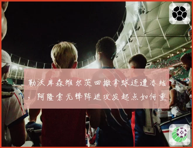 勒沃库森维尔茨回撤拿球连遭冻结,阿隆索无锋阵进攻发起点如何重新激活?