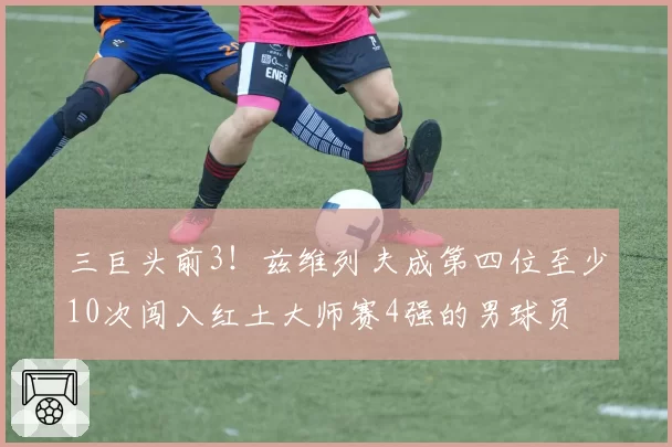 三巨头前3!兹维列夫成第四位至少10次闯入红土大师赛4强的男球员