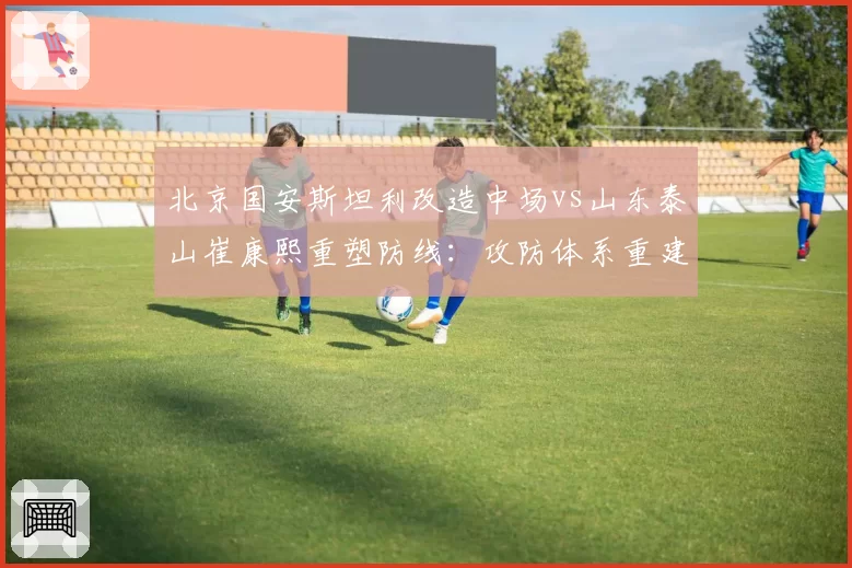 北京国安斯坦利改造中场vs山东泰山崔康熙重塑防线：攻防体系重建思路对比